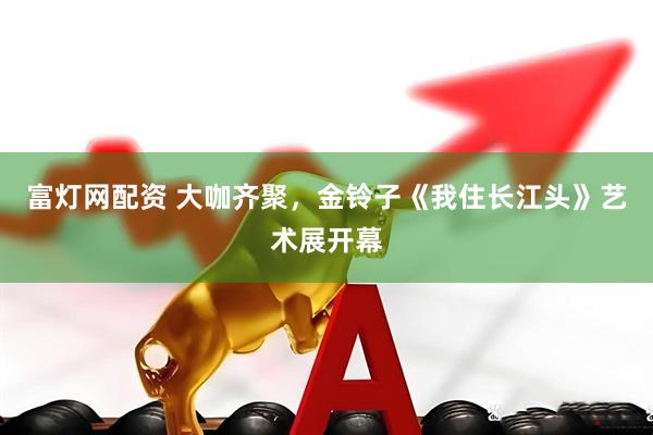 富灯网配资 大咖齐聚，金铃子《我住长江头》艺术展开幕