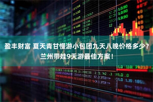 盈丰财富 夏天青甘慢游小包团九天八晚价格多少？兰州带娃9天游最佳方案！