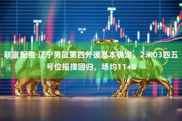 联富配资 辽宁男篮第四外援基本确定，2米03四五号位摇摆回归，场均11+8