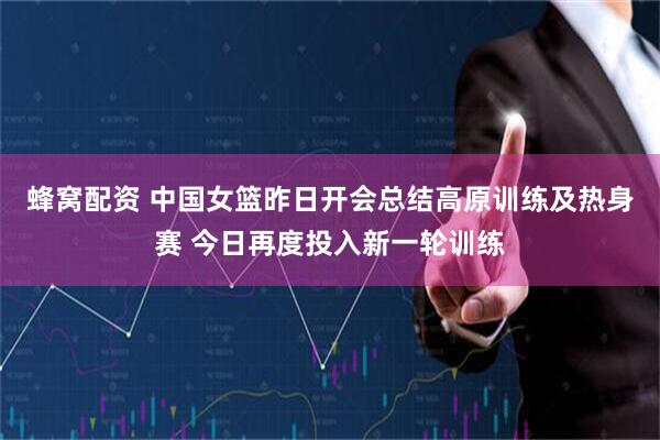 蜂窝配资 中国女篮昨日开会总结高原训练及热身赛 今日再度投入新一轮训练