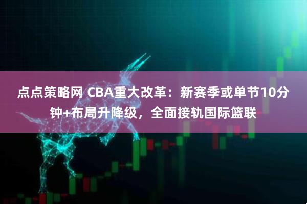 点点策略网 CBA重大改革：新赛季或单节10分钟+布局升降级，全面接轨国际篮联