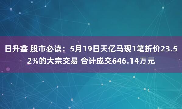 日升鑫 股市必读：5月19日天亿马现1笔折价23.52%的大宗交易 合计成交646.14万元