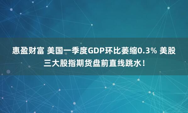 惠盈财富 美国一季度GDP环比萎缩0.3% 美股三大股指期货盘前直线跳水!