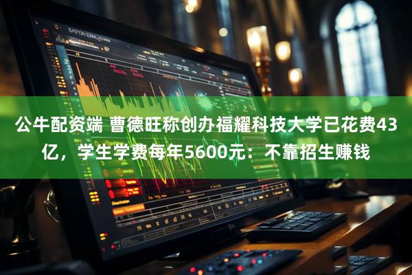 公牛配资端 曹德旺称创办福耀科技大学已花费43亿,学生学费每年5600元:不靠招生赚钱