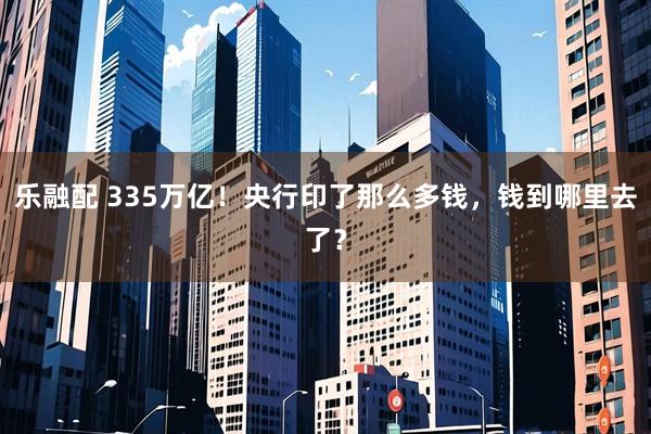 乐融配 335万亿！央行印了那么多钱，钱到哪里去了？