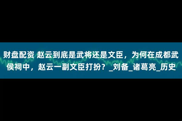 财盘配资 赵云到底是武将还是文臣,为何在成都武侯祠中,赵云一副文臣打扮?_刘备_诸葛亮_历史