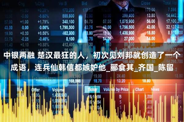 中银两融 楚汉最狂的人,初次见刘邦就创造了一个成语,连兵仙韩信都嫉妒他_郦食其_齐国_陈留