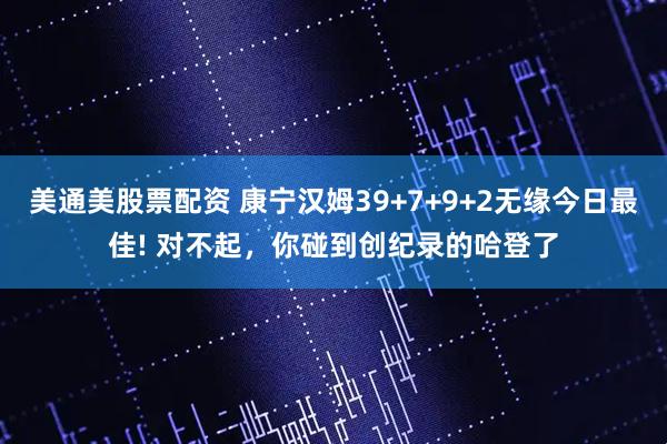 美通美股票配资 康宁汉姆39+7+9+2无缘今日最佳! 对不起，你碰到创纪录的哈登了